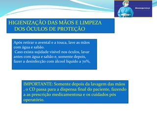 a
HIGIENIZAÇÃO DAS MÃOS E LIMPEZA
DOS ÓCULOS DE PROTEÇÃO
b
Após retirar o avental e a touca, lave as mãos
com água e sabão.
Caso exista sujidade visível nos óculos, lavar
antes com água e sabão e, somente depois,
fazer a desinfecção com álcool líquido a 70%,
IMPORTANTE: Somente depois da lavagem das mãos
, o CD passa para a dispensa final do paciente, fazendo
a as prescrição medicamentosa e os cuidados pós
operatório.
 