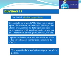 a
DÚVIDAS ??
b
Pelo E-Mail: clindenti7@gmail.com
Será postado no grupo do WS. vídeo com o passo
a passo das etapas de paramentação (colocação dos
jalecos, luvas, campos, ) e da lavagem das mãos
para colocar em prática no laboratório na próxima
aula . Trazer EPIS básicos (gorro, máscara, òculos)
Depois da aula fazer relatório no formato Word de
toda a aprendizagem e enviar para o email até dia
9/02/23.
Teremos atividade avaliativa a seguir valendo 2
pontos..
 
