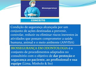 CONCEITO
Condição de segurança alcançada por um
conjunto de ações destinadas a prevenir,
controlar, reduzir ou eliminar riscos inerentes às
atividades que possam comprometer a saúde
humana, animal e o meio ambiente (ANVISA)
BIOSSEGURANÇA EM ODONTOLOGIA é o
conjunto de procedimentos adaptados no
consultório com o objetivo de dar proteção e
segurança ao paciente, ao profissional e sua
equipe (Lima, Minholo & Ito)
 