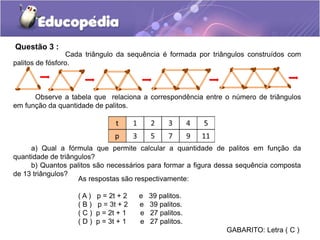 Questão 3 :
Cada triângulo da sequência é formada por triângulos construídos com
palitos de fósforo.
Observe a tabela que relaciona a correspondência entre o número de triângulos
em função da quantidade de palitos.
a) Qual a fórmula que permite calcular a quantidade de palitos em função da
quantidade de triângulos?
b) Quantos palitos são necessários para formar a figura dessa sequência composta
de 13 triângulos?
As respostas são respectivamente:
( A ) p = 2t + 2 e 39 palitos.
( B ) p = 3t + 2 e 39 palitos.
( C ) p = 2t + 1 e 27 palitos.
( D ) p = 3t + 1 e 27 palitos.
GABARITO: Letra ( C )
 