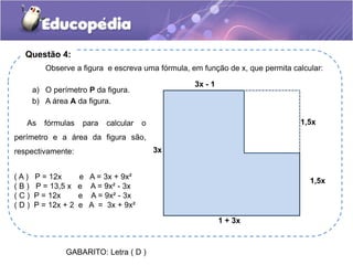 Observe a figura e escreva uma fórmula, em função de x, que permita calcular:
a) O perímetro P da figura.
b) A área A da figura.
3x - 1
3x
1 + 3x
1,5x
1,5xAs fórmulas para calcular o
perímetro e a área da figura são,
respectivamente:
( A ) P = 12x e A = 3x + 9x²
( B ) P = 13,5 x e A = 9x² - 3x
( C ) P = 12x e A = 9x² - 3x
( D ) P = 12x + 2 e A = 3x + 9x²
GABARITO: Letra ( D )
Questão 4:
 