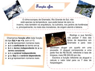 Função afim
O clima europeu de Gramado, Rio Grande do Sul, não
está apenas na temperatura que pode baixar de zero no
inverno, mas também na arquitetura, na culinária, nos jardins de hortênsias
e, principalmente, no rosto dos moradores, de origem alemã e italiana.
Chamamos função afim toda função
do tipo f(x) = ax + b, com a ≠ 0.
 a e b representam números reais;
 a é o coeficiente do termo em x;
 b é o termo independente de x ou
termo constante;
 x é a variável independente;
 y ou f(x) é a variável dependente;
 x e y representam números reais.
Rodrigo e sua família
vão passar 7 dias das
férias de dezembro em
Gramado e para isso
decidiram alugar um quarto em uma
pousada. O aluguel corresponde a uma
parte fixa de R$ 65,00, referente à taxa de
limpeza, mais R$ 240,00 por dia.
Escreva a função referente ao aluguel e
calcule o valor total para os 7 dias de
hospedagem.
 
