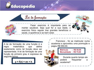 Lei de formação
Fazer exercício é importante para se
manter saudável. Seja qual for a sua idade, o
exercício físico regular traz grandes benefícios a
saúde, à aparência e ao bem estar.
A lei de formação de uma função é a
regra matemática que define
exatamente como tal função deve ser
representada. A lei de formação de uma
função de primeiro grau é expressa da
seguinte forma:
y = f(x) = ax + b
Francisco , foi se matricular numa
academia e aproveitou uma promoção e
pagou R$ 950,00.
Matrícula - R$ 50,00
Mensalidade - R$ 75,00
Durante quanto tempo ele
poderá frequentar a
academia?
 