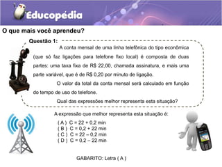 O que mais você aprendeu?
( A ) C = 22 + 0,2 min
( B ) C = 0,2 + 22 min
( C ) C = 22 – 0,2 min
( D ) C = 0,2 – 22 min
GABARITO: Letra ( A )
A expressão que melhor representa esta situação é:
A conta mensal de uma linha telefônica do tipo econômica
(que só faz ligações para telefone fixo local) é composta de duas
partes: uma taxa fixa de R$ 22,00, chamada assinatura, e mais uma
parte variável, que é de R$ 0,20 por minuto de ligação.
O valor da total da conta mensal será calculado em função
do tempo de uso do telefone.
Qual das expressões melhor representa esta situação?
Questão 1:
.
 