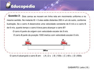 Dois carros se movem em linha reta em movimento uniforme e no
mesmo sentido. No instante t0 = 0 eles estão distantes 200 m um do outro, conforme
ilustração. Se o carro A desenvolve uma velocidade constante de 8 m/s e o carro B
de 6 m/s, quanto tempo o carro A leva para alcançar o carro B?
O carro A parte da origem com velocidade escalar de 8 m/s.
O carro B parte da posição 1000 metros com velocidade escalar 6 m/s
Questão 2:
O carro A alcançará o carro B em: ( A ) 2 s ( B ) 100s ( C ) 48 s ( D ) 800s
GABARITO: Letra ( B )
 