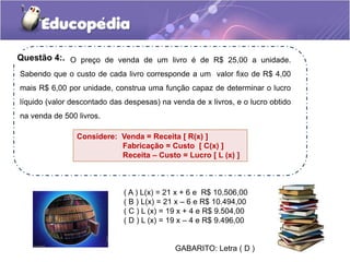 ( A ) L(x) = 21 x + 6 e R$ 10.506,00
( B ) L(x) = 21 x – 6 e R$ 10.494,00
( C ) L (x) = 19 x + 4 e R$ 9.504,00
( D ) L (x) = 19 x – 4 e R$ 9.496,00
GABARITO: Letra ( D )
O preço de venda de um livro é de R$ 25,00 a unidade.
Sabendo que o custo de cada livro corresponde a um valor fixo de R$ 4,00
mais R$ 6,00 por unidade, construa uma função capaz de determinar o lucro
líquido (valor descontado das despesas) na venda de x livros, e o lucro obtido
na venda de 500 livros.
Considere: Venda = Receita [ R(x) ]
Fabricação = Custo [ C(x) ]
Receita – Custo = Lucro [ L (x) ]
Questão 4:.
 