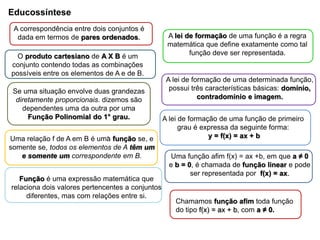 Educossíntese
A lei de formação de uma função é a regra
matemática que define exatamente como tal
função deve ser representada.
A correspondência entre dois conjuntos é
dada em termos de pares ordenados.
O produto cartesiano de A X B é um
conjunto contendo todas as combinações
possíveis entre os elementos de A e de B.
Se uma situação envolve duas grandezas
diretamente proporcionais. dizemos são
dependentes uma da outra por uma
Função Polinomial do 1° grau.
Uma relação f de A em B é uma função se, e
somente se, todos os elementos de A têm um
e somente um correspondente em B.
Função é uma expressão matemática que
relaciona dois valores pertencentes a conjuntos
diferentes, mas com relações entre si.
A lei de formação de uma determinada função,
possui três características básicas: domínio,
contradomínio e imagem.
A lei de formação de uma função de primeiro
grau é expressa da seguinte forma:
y = f(x) = ax + b
Chamamos função afim toda função
do tipo f(x) = ax + b, com a ≠ 0.
Uma função afim f(x) = ax +b, em que a ≠ 0
e b = 0, é chamada de função linear e pode
ser representada por f(x) = ax.
.
 