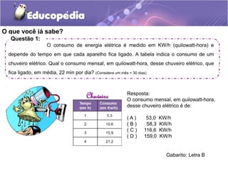 O que você já sabe?
Questão 1:
O consumo de energia elétrica é medido em KW/h (quilowatt-hora) e
depende do tempo em que c...