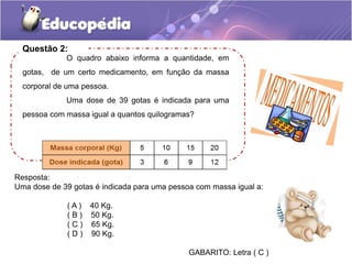 Questão 2:
O quadro abaixo informa a quantidade, em
gotas, de um certo medicamento, em função da massa
corporal de uma pessoa.
Uma dose de 39 gotas é indicada para uma
pessoa com massa igual a quantos quilogramas?
Resposta:
Uma dose de 39 gotas é indicada para uma pessoa com massa igual a:
( A ) 40 Kg.
( B ) 50 Kg.
( C ) 65 Kg.
( D ) 90 Kg.
GABARITO: Letra ( C )
 