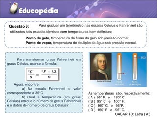 Para transformar graus Fahrenheit em
graus Celsius, usa-se a fórmula:
Agora, encontre:
a) Na escala Fahrenheit o valor
correspondente a 35°C.
b) Qual a temperatura (em graus
Celsius) em que o número de graus Fahrenheit
é o dobro do número de graus Celsius?
As temperaturas são, respectivamente:
( A ) 95° F e 160° C.
( B ) 95° C e 160° F.
( C ) 160° C e 95°F.
( D ) 160° F e 95° C.
GABARITO: Letra ( A )
Para graduar um termômetro nas escalas Celsius e Fahrenheit são
utilizados dois estados térmicos com temperaturas bem definidas:
Ponto de gelo, temperatura de fusão do gelo sob pressão normal;
Ponto de vapor, temperatura de ebulição da água sob pressão normal.
Questão 3:
 