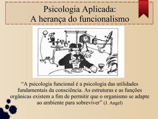 Psicologia Aplicada:
A herança do funcionalismo
“A psicologia funcional é a psicologia das utilidades
fundamentais da consciência. As estruturas e as funções
orgânicas existem a fim de permitir que o organismo se adapte
ao ambiente para sobreviver” (J. Angel)
 