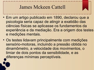 James Mckeen Cattell
●
Em um artigo publicado em 1890, declarou que a
psicologia seria capaz de atingir a exatidão das
ciências físicas se aplicasse os fundamentos da
experiência e da mediação. Era a origem dos testes
e medições mentais.
●
Os testes lidavam principalmente com medições
sensório-motoras, incluindo a pressão obtida no
dinamômetro, a velocidade dos movimentos, o
limiar de dois pontos da sensibilidade, e as
diferenças mínimas perceptíveis.
 