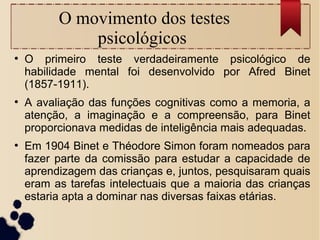 O movimento dos testes
psicológicos
●
O primeiro teste verdadeiramente psicológico de
habilidade mental foi desenvolvido por Afred Binet
(1857-1911).
●
A avaliação das funções cognitivas como a memoria, a
atenção, a imaginação e a compreensão, para Binet
proporcionava medidas de inteligência mais adequadas.
●
Em 1904 Binet e Théodore Simon foram nomeados para
fazer parte da comissão para estudar a capacidade de
aprendizagem das crianças e, juntos, pesquisaram quais
eram as tarefas intelectuais que a maioria das crianças
estaria apta a dominar nas diversas faixas etárias.
 