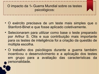 O impacto da 1a Guerra Mundial sobre os testes
psicológicos:
●
O exército precisava de um teste mais simples que o
Stanford-Binet e que fosse aplicado coletivamente.
●
Selecionaram para utilizar como base o teste preparado
por Arthur S. Otis e sua contribuição mais importante
para os testes de inteligência foi a criação da questão de
múltipla escolha.
●
O trabalho dos psicólogos durante a guerra também
incentivou o desenvolvimento e a aplicação dos testes
em grupo para a avaliação das características da
personalidade.
 
