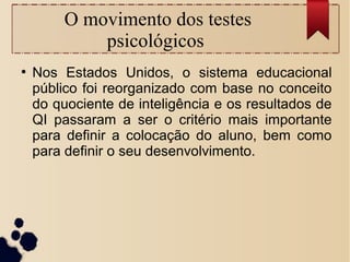 O movimento dos testes
psicológicos
●
Nos Estados Unidos, o sistema educacional
público foi reorganizado com base no conceito
do quociente de inteligência e os resultados de
QI passaram a ser o critério mais importante
para definir a colocação do aluno, bem como
para definir o seu desenvolvimento.
 