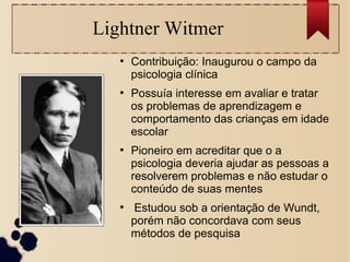 Lightner Witmer
●
Contribuição: Inaugurou o campo da
psicologia clínica
●
Possuía interesse em avaliar e tratar
os problemas de aprendizagem e
comportamento das crianças em idade
escolar
●
Pioneiro em acreditar que o a
psicologia deveria ajudar as pessoas a
resolverem problemas e não estudar o
conteúdo de suas mentes
●
Estudou sob a orientação de Wundt,
porém não concordava com seus
métodos de pesquisa
 