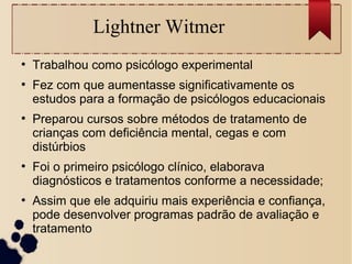 Lightner Witmer
●
Trabalhou como psicólogo experimental
●
Fez com que aumentasse significativamente os
estudos para a formação de psicólogos educacionais
●
Preparou cursos sobre métodos de tratamento de
crianças com deficiência mental, cegas e com
distúrbios
●
Foi o primeiro psicólogo clínico, elaborava
diagnósticos e tratamentos conforme a necessidade;
●
Assim que ele adquiriu mais experiência e confiança,
pode desenvolver programas padrão de avaliação e
tratamento
 