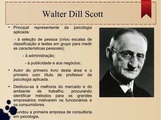 Walter Dill Scott
●
Principal representante da psicologia
aplicada:
- à seleção de pessoa (criou escalas de
classificação e testes em grupo para medir
as características pessoais);
- à administração;
- à publicidade e aos negócios;
●
Autor do primeiro livro desta área e o
primeiro com título de professor de
psicologia aplicada.
●
Dedicou-se à melhoria do mercado e do
ambiente de trabalho, procurando
identificar métodos para os grandes
empresários motivarem os funcionários e
os consumidores.
●
Fundou a primeira empresa de consultoria
em psicologia.
 