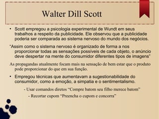 Walter Dill Scott
●
Scott empregou a psicologia experimental de Wundt em seus
trabalhos a respeito da publicidade. Ele observou que a publicidade
poderia ser comparada ao sistema nervoso do mundo dos negócios.
“Assim como o sistema nervoso é organizado de forma a nos
proporcionar todas as sensações possíveis de cada objeto, o anúncio
deve despertar na mente do consumidor diferentes tipos de imagens”
As propagandas atualmente focam mais na sensação de bem estar que o produto
pode proporcionar do que em sua função.
●
Empregou técnicas que aumentavam a sugestionabilidade do
consumidor, como a emoção, a simpatia e o sentimentalismo.
- Usar comandos diretos “Compre batom seu filho merece batom”
- Recortar cupom “Preencha o cupom e concorra”
 