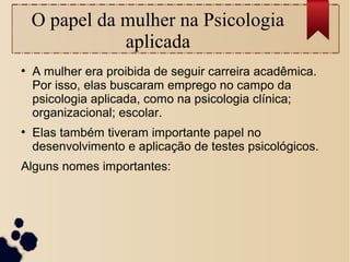 O papel da mulher na Psicologia
aplicada
●
A mulher era proibida de seguir carreira acadêmica.
Por isso, elas buscaram emprego no campo da
psicologia aplicada, como na psicologia clínica;
organizacional; escolar.
●
Elas também tiveram importante papel no
desenvolvimento e aplicação de testes psicológicos.
Alguns nomes importantes:
 