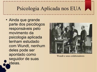 Wundt e seus colaboradores
●
Ainda que grande
parte dos psicólogos
responsáveis pelo
movimento da
psicologia aplicada
tenham estudado
com Wundt, nenhum
deles pode ser
apontado como
seguidor de suas
ideias.
Psicologia Aplicada nos EUA
 