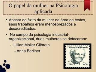 O papel da mulher na Psicologia
aplicada
●
Apesar do êxito da mulher na área de testes,
seus trabalhos eram menosprezados e
desacreditados.
●
No campo da psicologia industrial-
organizacional, duas mulheres se detacaram:
- Lillian Moller Gilbreth
- Anna Berliner
 