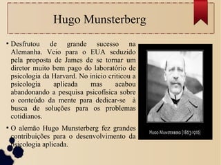 Hugo Munsterberg
●
Desfrutou de grande sucesso na
Alemanha. Veio para o EUA seduzido
pela proposta de James de se tornar um
diretor muito bem pago do laboratório de
psicologia da Harvard. No início criticou a
psicologia aplicada mas acabou
abandonando a pesquisa psicofísica sobre
o conteúdo da mente para dedicar-se à
busca de soluções para os problemas
cotidianos.
●
O alemão Hugo Munsterberg fez grandes
contribuições para o desenvolvimento da
psicologia aplicada.
 