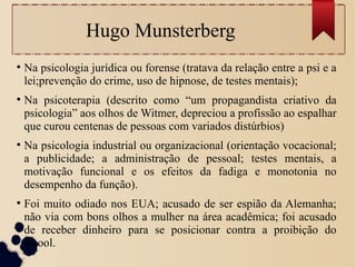 Hugo Munsterberg
●
Na psicologia jurídica ou forense (tratava da relação entre a psi e a
lei;prevenção do crime, uso de hipnose, de testes mentais);
●
Na psicoterapia (descrito como “um propagandista criativo da
psicologia” aos olhos de Witmer, depreciou a profissão ao espalhar
que curou centenas de pessoas com variados distúrbios)
●
Na psicologia industrial ou organizacional (orientação vocacional;
a publicidade; a administração de pessoal; testes mentais, a
motivação funcional e os efeitos da fadiga e monotonia no
desempenho da função).
●
Foi muito odiado nos EUA; acusado de ser espião da Alemanha;
não via com bons olhos a mulher na área acadêmica; foi acusado
de receber dinheiro para se posicionar contra a proibição do
álcool.
 
