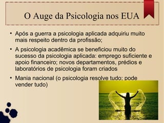 O Auge da Psicologia nos EUA
●
Após a guerra a psicologia aplicada adquiriu muito
mais respeito dentro da profissão;
●
A psicologia acadêmica se beneficiou muito do
sucesso da psicologia aplicada: emprego suficiente e
apoio financeiro; novos departamentos, prédios e
laboratórios de psicologia foram criados
●
Mania nacional (o psicologia resolve tudo; pode
vender tudo)
 