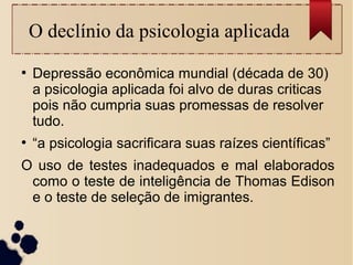 O declínio da psicologia aplicada
●
Depressão econômica mundial (década de 30)
a psicologia aplicada foi alvo de duras criticas
pois não cumpria suas promessas de resolver
tudo.
●
“a psicologia sacrificara suas raízes científicas”
O uso de testes inadequados e mal elaborados
como o teste de inteligência de Thomas Edison
e o teste de seleção de imigrantes.
 