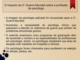 O impacto da 2a. Guerra Mundial sobre a profissão
de psicólogo
●
A imagem da psicologia aplicada foi recuperada após a 2a
.
Guerra Mundial.
●
Aumentou a necessidade do psicólogo clínico que
passaram a atender os veteranos de guerra que sofriam de
problemas emocionais graves.
●
O exército americano criou programas de graduação afim
de aumentar o número e as especialidades de profissionais
em psicologia. Assim, os psicólogos ampliaram sua área de
atuação indo trabalhar em hospitais e clinicas.
●
Os psicólogos foram chamados para auxiliarem na seleção
de oficiais, pilotos, etc.
 