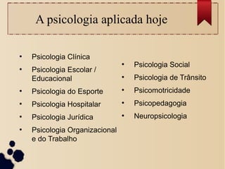 A psicologia aplicada hoje
●
Psicologia Clínica
●
Psicologia Escolar /
Educacional
●
Psicologia do Esporte
●
Psicologia Hospitalar
●
Psicologia Jurídica
●
Psicologia Organizacional
e do Trabalho
●
Psicologia Social
●
Psicologia de Trânsito
●
Psicomotricidade
●
Psicopedagogia
●
Neuropsicologia
 