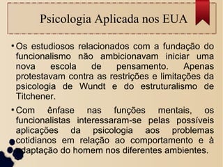 Psicologia Aplicada nos EUA
●
Os estudiosos relacionados com a fundação do
funcionalismo não ambicionavam iniciar uma
nova escola de pensamento. Apenas
protestavam contra as restrições e limitações da
psicologia de Wundt e do estruturalismo de
Titchener.
●
Com ênfase nas funções mentais, os
funcionalistas interessaram-se pelas possíveis
aplicações da psicologia aos problemas
cotidianos em relação ao comportamento e à
adaptação do homem nos diferentes ambientes.
 