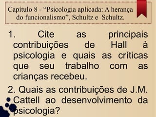 Capítulo 8 - “Psicologia aplicada: A herança
do funcionalismo”, Schultz e Schultz.
1. Cite as principais
contribuições de Hall à
psicologia e quais as críticas
que seu trabalho com as
crianças recebeu.
2. Quais as contribuições de J.M.
Cattell ao desenvolvimento da
psicologia?
 