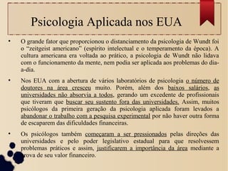 Psicologia Aplicada nos EUA
●
O grande fator que proporcionou o distanciamento da psicologia de Wundt foi
o “zeitgeist americano” (espírito intelectual e o temperamento da época). A
cultura americana era voltada ao prático, a psicologia de Wundt não lidava
com o funcionamento da mente, nem podia ser aplicada aos problemas do dia-
a-dia.
●
Nos EUA com a abertura de vários laboratórios de psicologia o número de
doutores na área cresceu muito. Porém, além dos baixos salários, as
universidades não absorvia a todos, gerando um excedente de profissionais
que tiveram que buscar seu sustento fora das universidades. Assim, muitos
psicólogos da primeira geração da psicologia aplicada foram levados a
abandonar o trabalho com a pesquisa experimental por não haver outra forma
de escaparem das dificuldades financeiras.
●
Os psicólogos também começaram a ser pressionados pelas direções das
universidades e pelo poder legislativo estadual para que resolvessem
problemas práticos e assim, justificarem a importância da área mediante a
prova de seu valor financeiro.
 