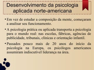 Desenvolvimento da psicologia
aplicada norte-americana
●
Em vez de estudar a composição da mente, começaram
a analisar seu funcionamento.
●
A psicologia prática ou aplicada transporta a psicologia
para o mundo real: nas escolas, fábricas, agências de
publicidade, tribunais, clínicas e orientação infantil.
●
Passados pouco mais de 20 anos do início da
psicologia na Europa, os psicólogos americanos
assumiram indiscutível liderança na área.
 