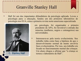 Granville Stanley Hall
●
Hall foi um dos importantes difundidores da psicologia aplicada. Levou a
psicologia para: a educação, fundou um dos primeiros laboratórios de
psicologia nos EUA, criou a primeira revista norte-americana especializada
●
Interessava-se pela teoria evolucionista. Seu
trabalho tinha como base a hipótese de que o
desenvolvimento normal da mente envolvia
fases evolucionárias. Por isso, seu trabalho era
focado no funcionamento mental das crinaças.
Um aluno chegou a afirmar que “a criança se
tornou o laboratório de Hall”.
em psicologia, foi organizador e primeiro
presidente da APA, foi favorável à entrada das
minorias (mulheres, negros e estrangeiros) nas
universidades.
 