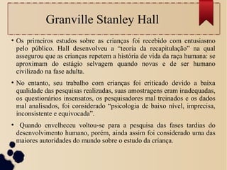 Granville Stanley Hall
●
Os primeiros estudos sobre as crianças foi recebido com entusiasmo
pelo público. Hall desenvolveu a “teoria da recapitulação” na qual
assegurou que as crianças repetem a história de vida da raça humana: se
aproximam do estágio selvagem quando novas e de ser humano
civilizado na fase adulta.
●
No entanto, seu trabalho com crianças foi criticado devido a baixa
qualidade das pesquisas realizadas, suas amostragens eram inadequadas,
os questionários insensatos, os pesquisadores mal treinados e os dados
mal analisados, foi considerado “psicologia de baixo nível, imprecisa,
inconsistente e equivocada”.
●
Quando envelheceu voltou-se para a pesquisa das fases tardias do
desenvolvimento humano, porém, ainda assim foi considerado uma das
maiores autoridades do mundo sobre o estudo da criança.
 