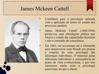 James Mckeen Cattell
●
Contribuiu para a psicologia aplicada
com a aplicação de testes no estudo dos
processos mentais.
●
James McKeen Cattell (1860-1944)
promoveu uma abordagem prática que
focava o estudo das capacidades humanas
e não o conteúdo da consciência.
●
Em 1883, vai novamente até à Alemanha
para desenvolver com Wundt seu projeto
a respeito de uma psicologia das
diferenças individuais. O interesse pelas
diferenças individuais é consequência do
ponto de vista evolucionista, e por isso
interessou muito mais a psicologia
americana, do que a alemã.
 
