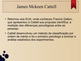 James Mckeen Cattell
●
Retornou aos EUA, onde conheceu Francis Galton,
que apresentou a Cattell sua proposta científica: a
medição das diferenças psicológicas entre as
pessoas.
●
Cattell desenvolveu um método de classificação por
ordem de mérito e foi o primeiro psicólogo a ensinar a
análise estatística dos experimentos.
 