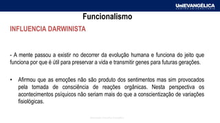 Associação Educativa Evangélica
Funcionalismo
INFLUENCIA DARWINISTA
- A mente passou a existir no decorrer da evolução humana e funciona do jeito que
funciona por que é útil para preservar a vida e transmitir genes para futuras gerações.
• Afirmou que as emoções não são produto dos sentimentos mas sim provocados
pela tomada de consciência de reações orgânicas. Nesta perspectiva os
acontecimentos psíquicos não seriam mais do que a conscientização de variações
fisiológicas.
 
