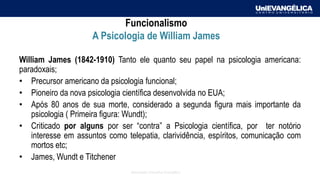 Associação Educativa Evangélica
Funcionalismo
A Psicologia de William James
William James (1842-1910) Tanto ele quanto seu papel na psicologia americana:
paradoxais;
• Precursor americano da psicologia funcional;
• Pioneiro da nova psicologia científica desenvolvida no EUA;
• Após 80 anos de sua morte, considerado a segunda figura mais importante da
psicologia ( Primeira figura: Wundt);
• Criticado por alguns por ser “contra” a Psicologia científica, por ter notório
interesse em assuntos como telepatia, clarividência, espíritos, comunicação com
mortos etc;
• James, Wundt e Titchener
 