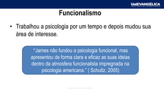 Associação Educativa Evangélica
Funcionalismo
• Trabalhou a psicologia por um tempo e depois mudou sua
área de interesse.
“James não fundou a psicologia funcional, mas
apresentou de forma clara e eficaz as suas ideias
dentro da atmosfera funcionalista impregnada na
psicologia americana.” ( Schultz, 2005)
 