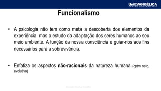 Associação Educativa Evangélica
Funcionalismo
• A psicologia não tem como meta a descoberta dos elementos da
experiência, mas o estudo da adaptação dos seres humanos ao seu
meio ambiente. A função da nossa consciência é guiar-nos aos fins
necessários para a sobrevivência.
• Enfatiza os aspectos não-racionais da natureza humana (cptm nato,
evolutivo)
 