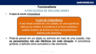 Associação Educativa Evangélica
Funcionalismo
A PSICOLOGIA DE WILLIAM JAMES
• O objeto de estudo: A Consciência
• Pode-se pensar em um objeto ou estímulo em mais de uma ocasião, mas
os pensamentos não são idênticos em cada situação. A consciência
portanto, é definida como cumulativa e não recorrente.
FLUXO DE CONSCIÊNCIA
A vida mental consiste em uma unidade, em uma experiência
total que se modifica. A consciência é um fluxo constante e
qualquer tentativa de dividi-la em fases temporariamente
distintas pode distorcê-la.
 