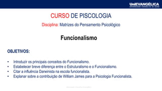 CURSO DE PISCOLOGIA
Disciplina: Matrizes do Pensamento Psicológico
Funcionalismo
OBJETIVOS:
• Introduzir os principais conceitos do Funcionalismo.
• Estabelecer breve diferença entre o Estruturalismo e o Funcionalismo.
• Citar a influência Darwinista na escola funcionalista.
• Explanar sobre a contribuição de William James para a Psicologia Funcionalista.
Associação Educativa Evangélica
 