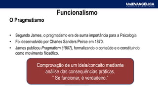 Associação Educativa Evangélica
Funcionalismo
O Pragmatismo
• Segundo James, o pragmatismo era de suma importância para a Psicologia
• Foi desenvolvido por Charles Sanders Peirce em 1870.
• James publicou Pragmatism (1907), formalizando o conteúdo e o constituindo
como movimento filosófico.
Comprovação de um ideia/conceito mediante
análise das consequências práticas.
“ Se funcionar, é verdadeiro.”
 