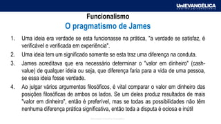Associação Educativa Evangélica
Funcionalismo
O pragmatismo de James
1. Uma ideia era verdade se esta funcionasse na prática, "a verdade se satisfaz, é
verificável e verificada em experiência".
2. Uma ideia tem um significado somente se esta traz uma diferença na conduta.
3. James acreditava que era necessário determinar o "valor em dinheiro" (cash-
value) de qualquer ideia ou seja, que diferença faria para a vida de uma pessoa,
se essa ideia fosse verdade.
4. Ao julgar vários argumentos filosóficos, é vital comparar o valor em dinheiro das
posições filosóficas de ambos os lados. Se um deles produz resultados de mais
"valor em dinheiro", então é preferível, mas se todas as possibilidades não têm
nenhuma diferença prática significativa, então toda a disputa é ociosa e inútil
 
