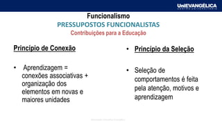 Associação Educativa Evangélica
Funcionalismo
PRESSUPOSTOS FUNCIONALISTAS
Contribuições para a Educação
Princípio de Conexão
• Aprendizagem =
conexões associativas +
organização dos
elementos em novas e
maiores unidades
• Princípio da Seleção
• Seleção de
comportamentos é feita
pela atenção, motivos e
aprendizagem
 