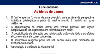 Associação Educativa Evangélica
Funcionalismo
As ideias de James
1. O “eu” é apenas “o nome de uma posição”; uma espécie de perspectiva
individual privilegiada a partir da qual o mundo é medido em suas
distâncias
2. A apresentação do hábito como uma versão possível das ações
adaptativas de um organismo em referência a um meio;
3. A possibilidade de alteração dos hábitos pela ação voluntária e os efeitos
éticos-morais a ela correspondentes.
4. O sentimento religioso pode ser útil, sendo mais uma dimensão da
experiência humana.
5. A psicologia é a ciência da vida mental
 